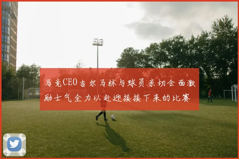 马竞CEO吉尔马林与球员亲切会面激励士气全力以赴迎接接下来的比赛