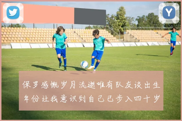 保罗感慨岁月流逝唯有队友谈出生年份让我意识到自己已步入四十岁