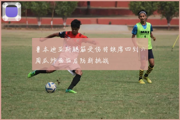 鲁本迪亚斯腿筋受伤将缺席四到六周瓜帅面临后防新挑战