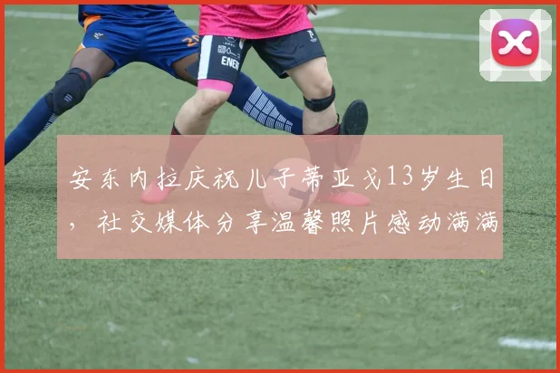 安东内拉庆祝儿子蒂亚戈13岁生日，社交媒体分享温馨照片感动满满
