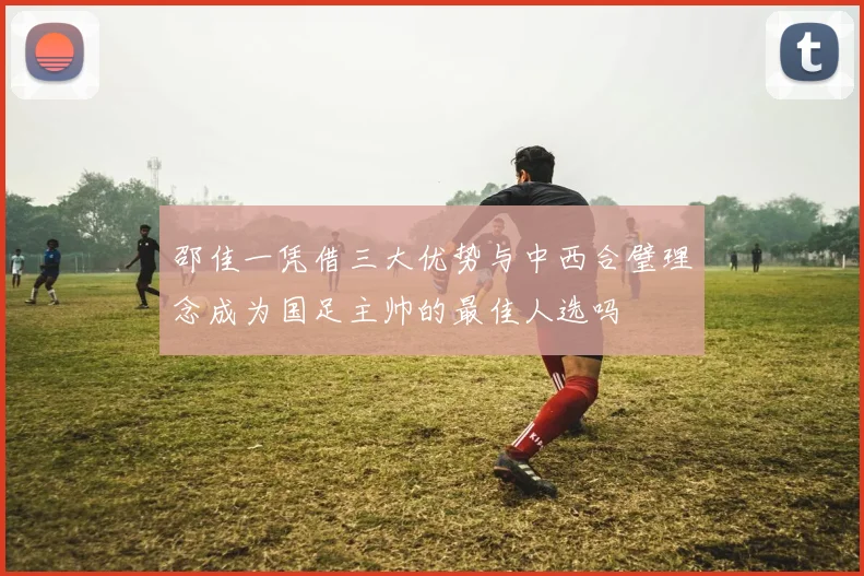邵佳一凭借三大优势与中西合璧理念成为国足主帅的最佳人选吗
