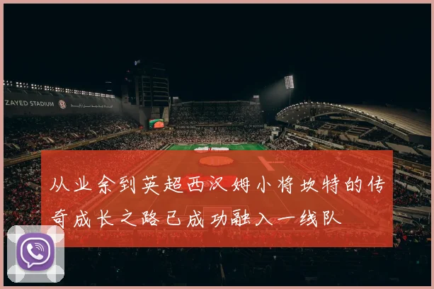 从业余到英超西汉姆小将坎特的传奇成长之路已成功融入一线队