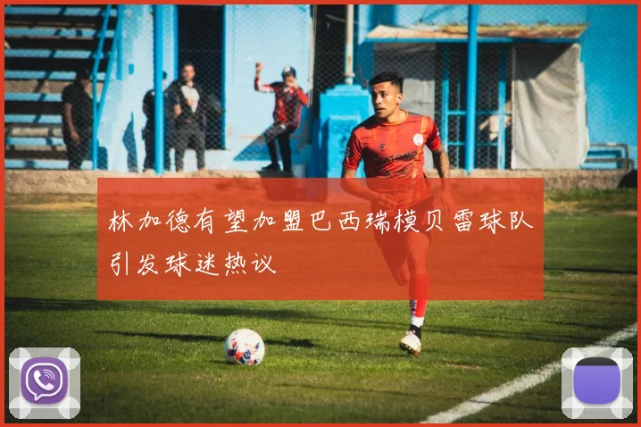 林加德有望加盟巴西瑞模贝雷球队引发球迷热议