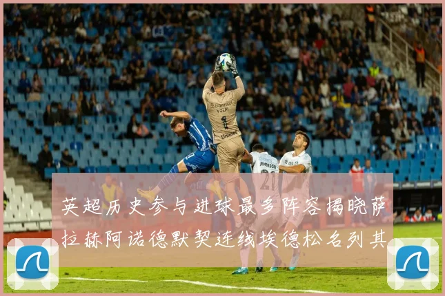 英超历史参与进球最多阵容揭晓萨拉赫阿诺德默契连线埃德松名列其中