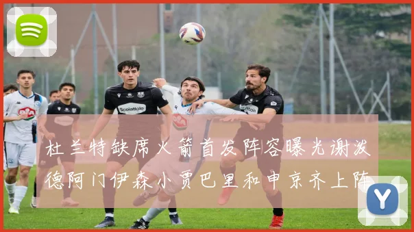 杜兰特缺席火箭首发阵容曝光谢泼德阿门伊森小贾巴里和申京齐上阵