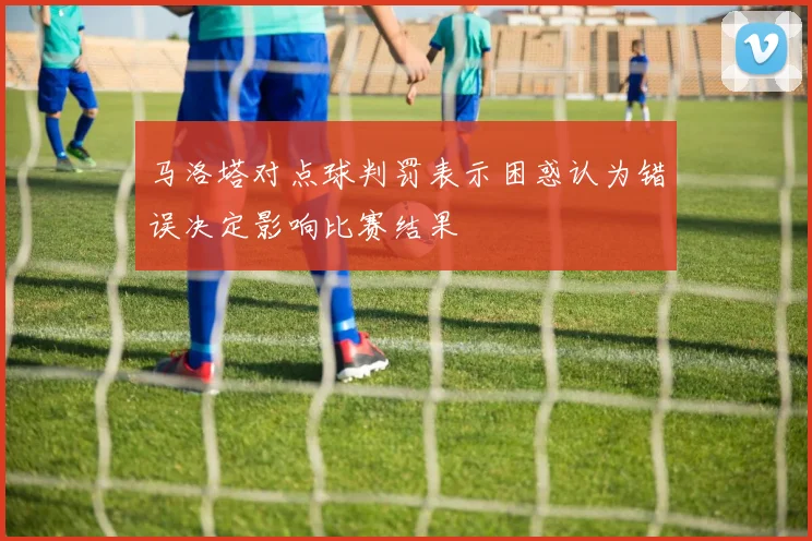 马洛塔对点球判罚表示困惑认为错误决定影响比赛结果
