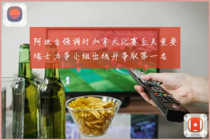 阿坎吉强调对加拿大比赛至关重要瑞士力争小组出线并争取第一名