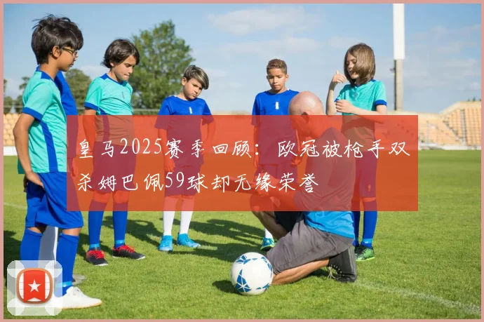 皇马2025赛季回顾：欧冠被枪手双杀姆巴佩59球却无缘荣誉