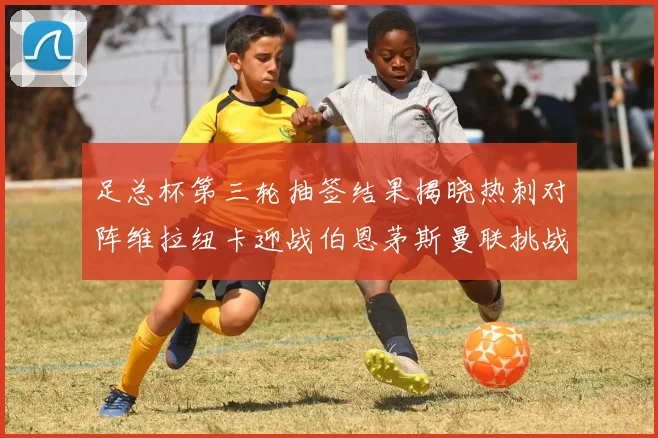 足总杯第三轮抽签结果揭晓热刺对阵维拉纽卡迎战伯恩茅斯曼联挑战布莱顿
