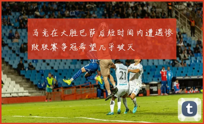 马竞在大胜巴萨后短时间内遭遇惨败联赛争冠希望几乎破灭