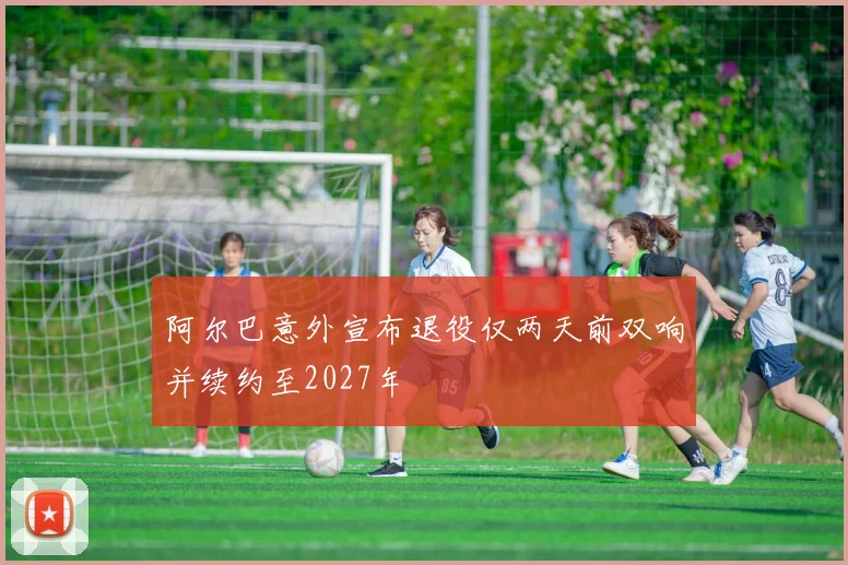 阿尔巴意外宣布退役仅两天前双响并续约至2027年