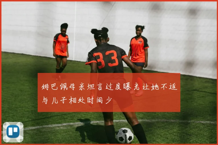 姆巴佩母亲坦言过度曝光让她不适与儿子相处时间少