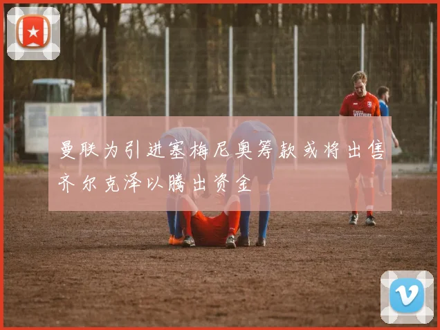 曼联为引进塞梅尼奥筹款或将出售齐尔克泽以腾出资金