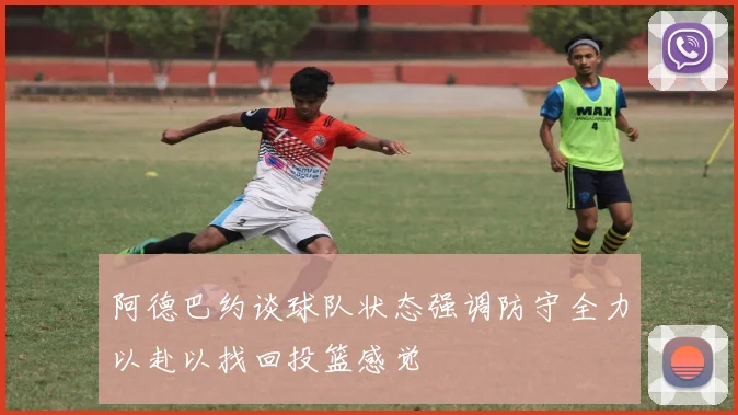 阿德巴约谈球队状态强调防守全力以赴以找回投篮感觉