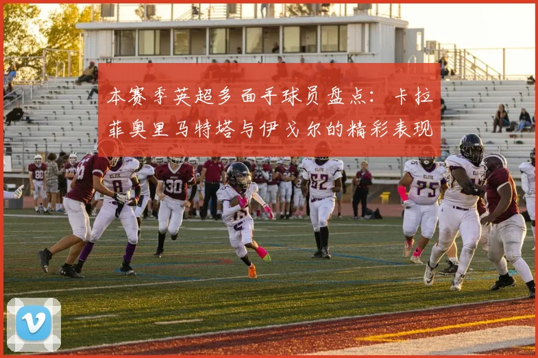 本赛季英超多面手球员盘点：卡拉菲奥里马特塔与伊戈尔的精彩表现