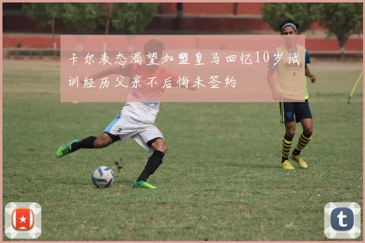 卡尔表态渴望加盟皇马回忆10岁试训经历父亲不后悔未签约
